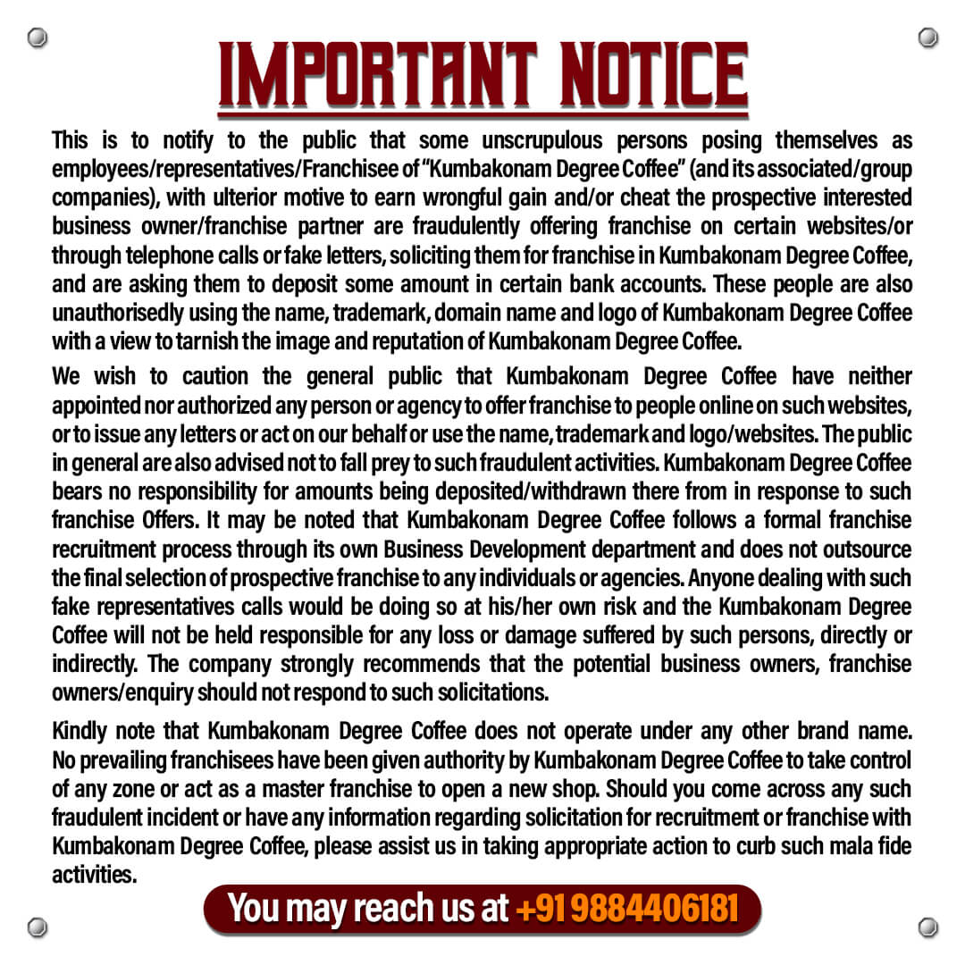 This is to notify to the public that some unscrupulous persons posing themselves as employees/representatives/Franchisee of “kumbakonam degree coffee” (and its associated/group companies), with ulterior motive to earn wrongful gain and/or cheat the prospective interested business owner/franchise partner are fraudulently offering franchise on certain websites/or through telephone calls or fake letters, soliciting them for franchise in kumbakonam degree coffee , and are asking them to deposit some amount in certain bank accounts. These people are also unauthorisedly using the name, trademark, domain name and logo of Kumbakonam degree coffee with a view to tarnish the image and reputation of Kumbakonam degree coffee.